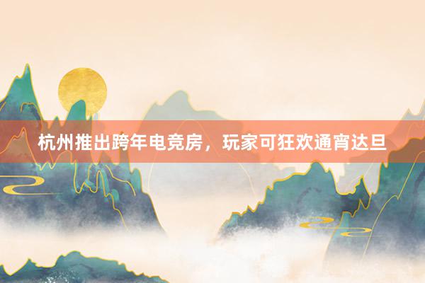 杭州推出跨年电竞房，玩家可狂欢通宵达旦
